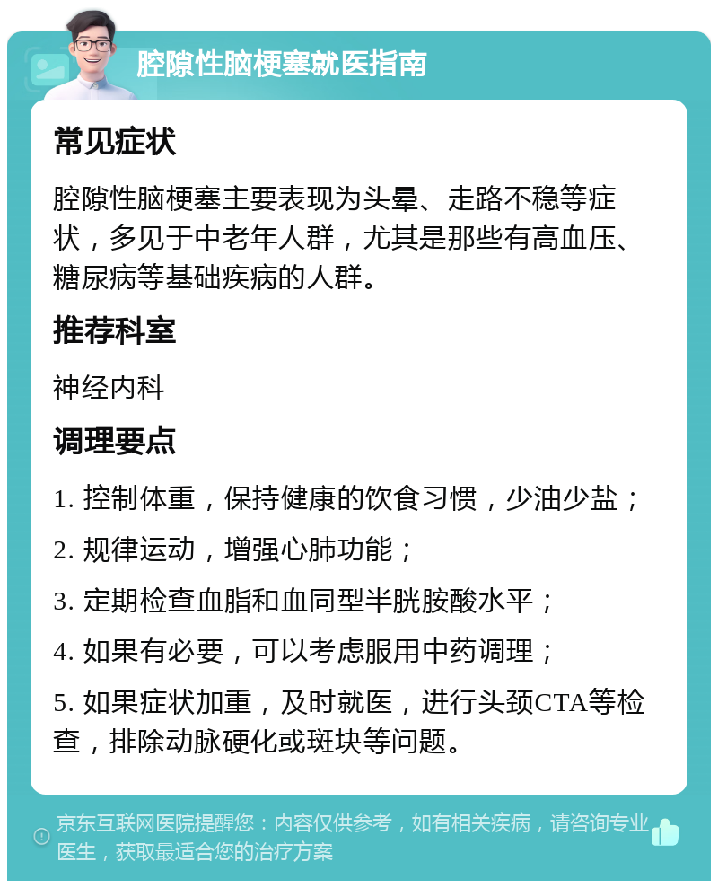 腔隙性脑梗塞就医指南 常见症状 腔隙性脑梗塞主要表现为头晕、走路不稳等症状，多见于中老年人群，尤其是那些有高血压、糖尿病等基础疾病的人群。 推荐科室 神经内科 调理要点 1. 控制体重，保持健康的饮食习惯，少油少盐； 2. 规律运动，增强心肺功能； 3. 定期检查血脂和血同型半胱胺酸水平； 4. 如果有必要，可以考虑服用中药调理； 5. 如果症状加重，及时就医，进行头颈CTA等检查，排除动脉硬化或斑块等问题。