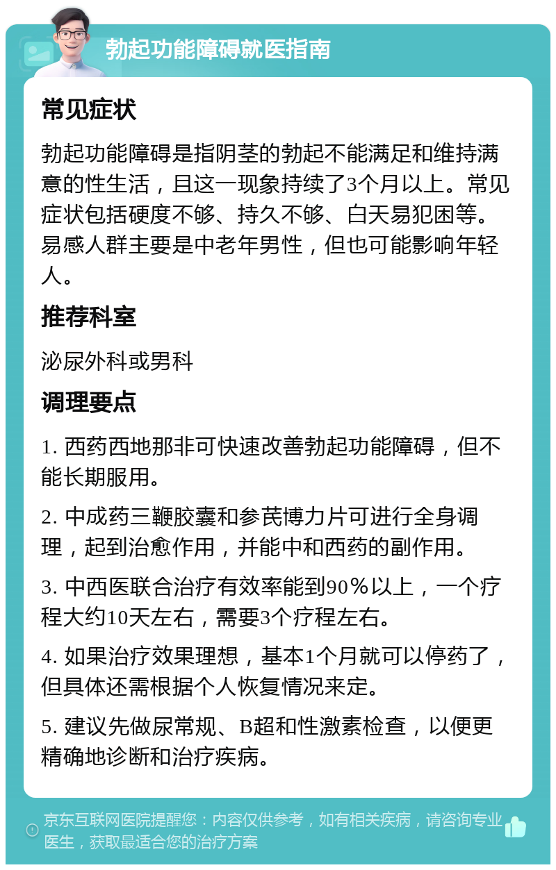 勃起功能障碍就医指南 常见症状 勃起功能障碍是指阴茎的勃起不能满足和维持满意的性生活，且这一现象持续了3个月以上。常见症状包括硬度不够、持久不够、白天易犯困等。易感人群主要是中老年男性，但也可能影响年轻人。 推荐科室 泌尿外科或男科 调理要点 1. 西药西地那非可快速改善勃起功能障碍，但不能长期服用。 2. 中成药三鞭胶囊和参芪博力片可进行全身调理，起到治愈作用，并能中和西药的副作用。 3. 中西医联合治疗有效率能到90％以上，一个疗程大约10天左右，需要3个疗程左右。 4. 如果治疗效果理想，基本1个月就可以停药了，但具体还需根据个人恢复情况来定。 5. 建议先做尿常规、B超和性激素检查，以便更精确地诊断和治疗疾病。