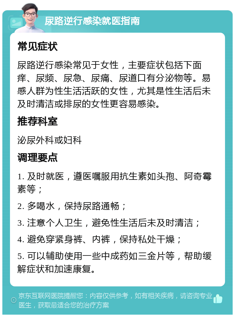 尿路逆行感染就医指南 常见症状 尿路逆行感染常见于女性，主要症状包括下面痒、尿频、尿急、尿痛、尿道口有分泌物等。易感人群为性生活活跃的女性，尤其是性生活后未及时清洁或排尿的女性更容易感染。 推荐科室 泌尿外科或妇科 调理要点 1. 及时就医，遵医嘱服用抗生素如头孢、阿奇霉素等； 2. 多喝水，保持尿路通畅； 3. 注意个人卫生，避免性生活后未及时清洁； 4. 避免穿紧身裤、内裤，保持私处干燥； 5. 可以辅助使用一些中成药如三金片等，帮助缓解症状和加速康复。