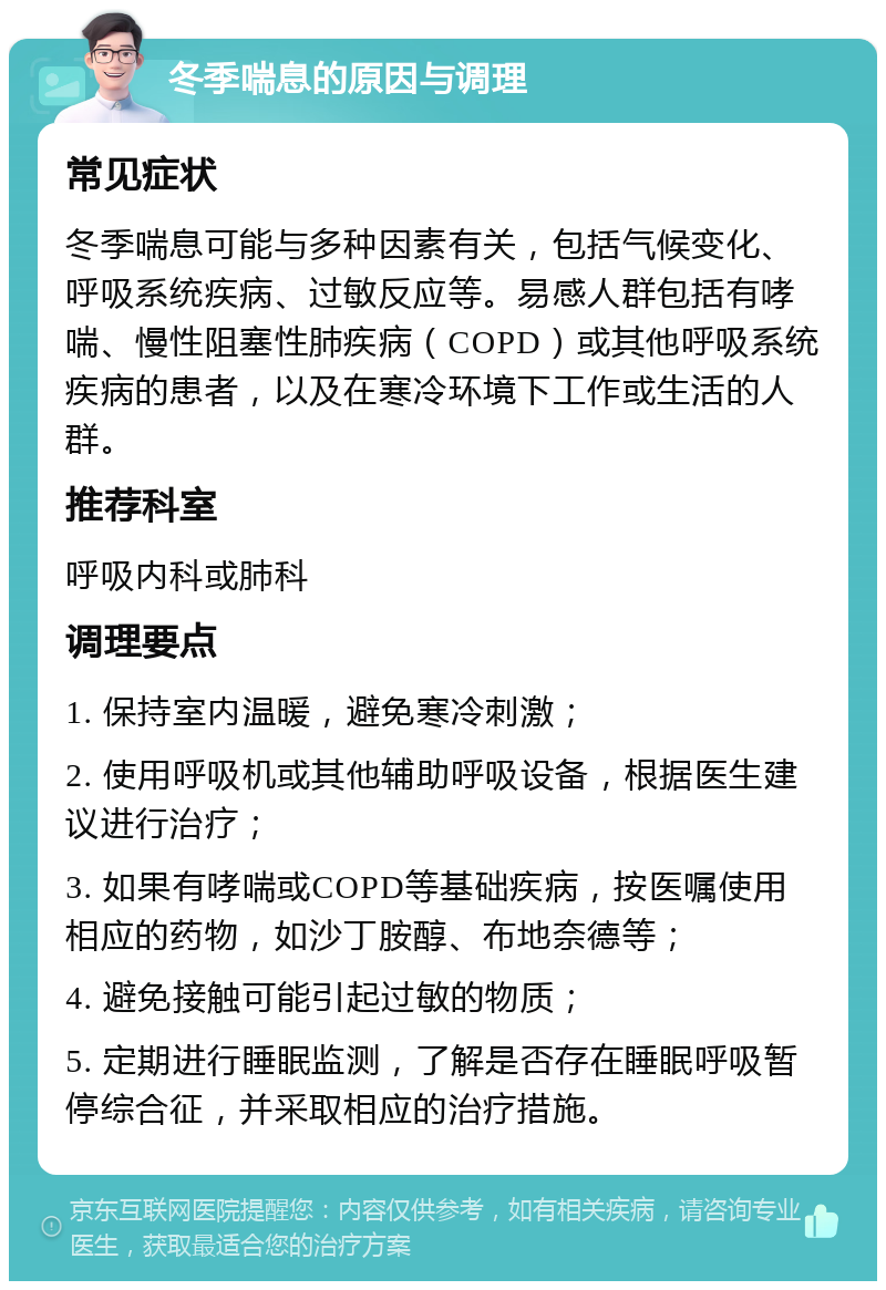 冬季喘息的原因与调理 常见症状 冬季喘息可能与多种因素有关，包括气候变化、呼吸系统疾病、过敏反应等。易感人群包括有哮喘、慢性阻塞性肺疾病（COPD）或其他呼吸系统疾病的患者，以及在寒冷环境下工作或生活的人群。 推荐科室 呼吸内科或肺科 调理要点 1. 保持室内温暖，避免寒冷刺激； 2. 使用呼吸机或其他辅助呼吸设备，根据医生建议进行治疗； 3. 如果有哮喘或COPD等基础疾病，按医嘱使用相应的药物，如沙丁胺醇、布地奈德等； 4. 避免接触可能引起过敏的物质； 5. 定期进行睡眠监测，了解是否存在睡眠呼吸暂停综合征，并采取相应的治疗措施。