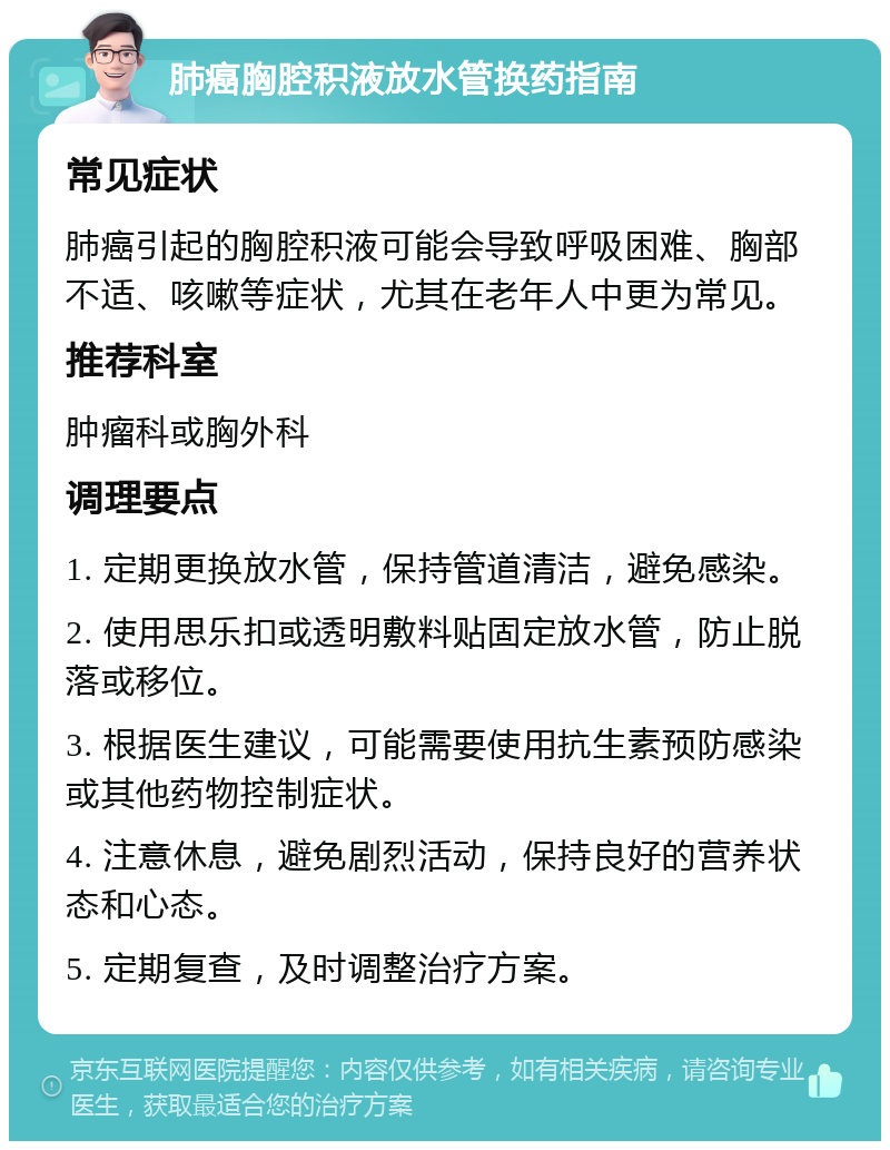 肺癌胸腔积液放水管换药指南 常见症状 肺癌引起的胸腔积液可能会导致呼吸困难、胸部不适、咳嗽等症状，尤其在老年人中更为常见。 推荐科室 肿瘤科或胸外科 调理要点 1. 定期更换放水管，保持管道清洁，避免感染。 2. 使用思乐扣或透明敷料贴固定放水管，防止脱落或移位。 3. 根据医生建议，可能需要使用抗生素预防感染或其他药物控制症状。 4. 注意休息，避免剧烈活动，保持良好的营养状态和心态。 5. 定期复查，及时调整治疗方案。