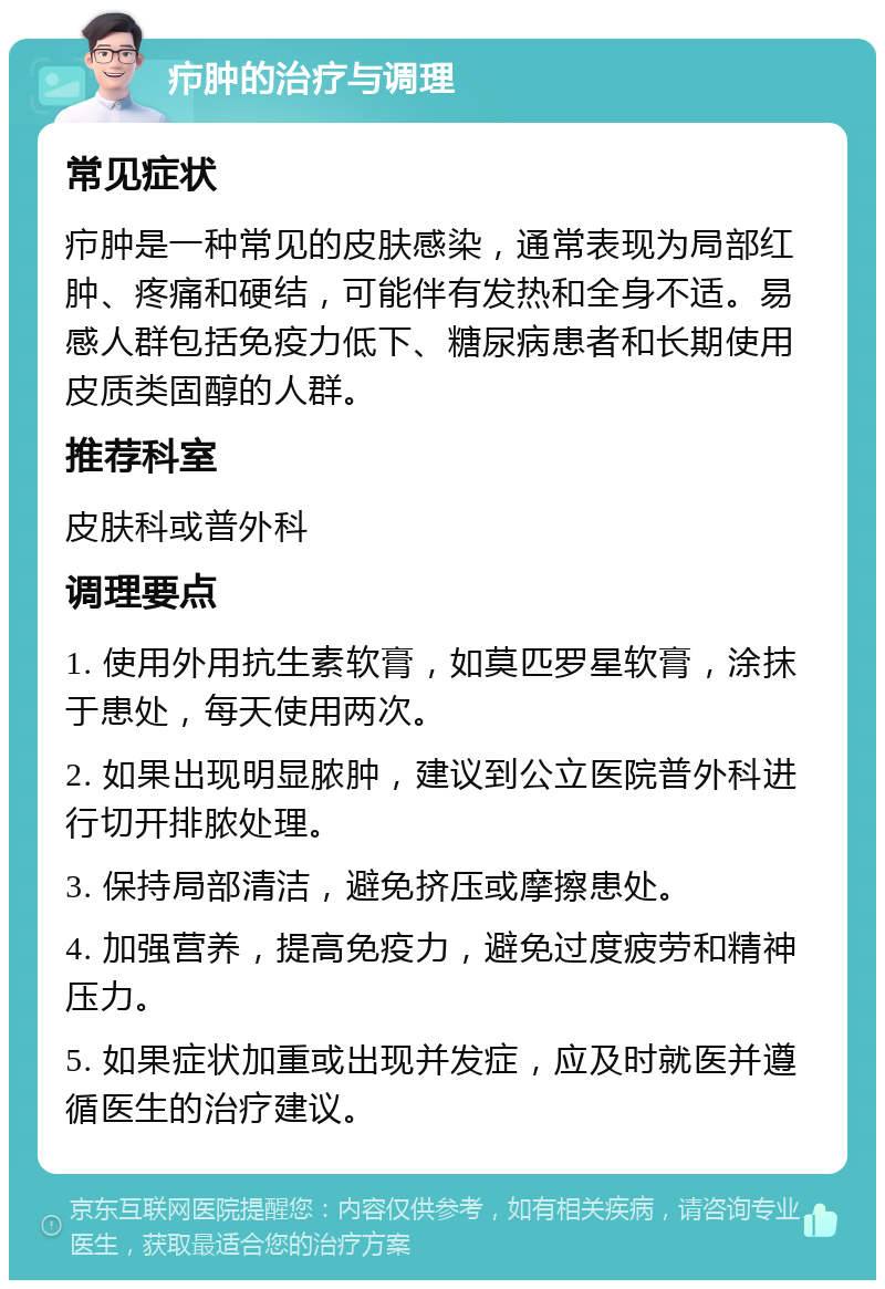 疖肿的治疗与调理 常见症状 疖肿是一种常见的皮肤感染，通常表现为局部红肿、疼痛和硬结，可能伴有发热和全身不适。易感人群包括免疫力低下、糖尿病患者和长期使用皮质类固醇的人群。 推荐科室 皮肤科或普外科 调理要点 1. 使用外用抗生素软膏，如莫匹罗星软膏，涂抹于患处，每天使用两次。 2. 如果出现明显脓肿，建议到公立医院普外科进行切开排脓处理。 3. 保持局部清洁，避免挤压或摩擦患处。 4. 加强营养，提高免疫力，避免过度疲劳和精神压力。 5. 如果症状加重或出现并发症，应及时就医并遵循医生的治疗建议。