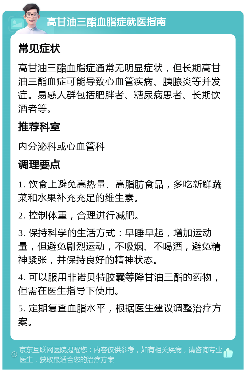 高甘油三酯血脂症就医指南 常见症状 高甘油三酯血脂症通常无明显症状，但长期高甘油三酯血症可能导致心血管疾病、胰腺炎等并发症。易感人群包括肥胖者、糖尿病患者、长期饮酒者等。 推荐科室 内分泌科或心血管科 调理要点 1. 饮食上避免高热量、高脂肪食品，多吃新鲜蔬菜和水果补充充足的维生素。 2. 控制体重，合理进行减肥。 3. 保持科学的生活方式：早睡早起，增加运动量，但避免剧烈运动，不吸烟、不喝酒，避免精神紧张，并保持良好的精神状态。 4. 可以服用非诺贝特胶囊等降甘油三酯的药物，但需在医生指导下使用。 5. 定期复查血脂水平，根据医生建议调整治疗方案。