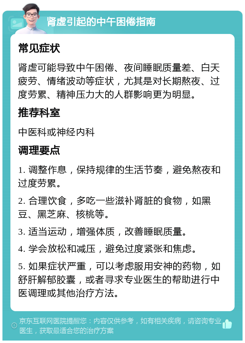 肾虚引起的中午困倦指南 常见症状 肾虚可能导致中午困倦、夜间睡眠质量差、白天疲劳、情绪波动等症状，尤其是对长期熬夜、过度劳累、精神压力大的人群影响更为明显。 推荐科室 中医科或神经内科 调理要点 1. 调整作息，保持规律的生活节奏，避免熬夜和过度劳累。 2. 合理饮食，多吃一些滋补肾脏的食物，如黑豆、黑芝麻、核桃等。 3. 适当运动，增强体质，改善睡眠质量。 4. 学会放松和减压，避免过度紧张和焦虑。 5. 如果症状严重，可以考虑服用安神的药物，如舒肝解郁胶囊，或者寻求专业医生的帮助进行中医调理或其他治疗方法。