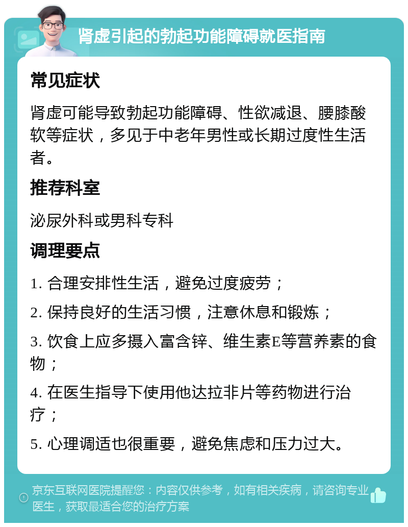 肾虚引起的勃起功能障碍就医指南 常见症状 肾虚可能导致勃起功能障碍、性欲减退、腰膝酸软等症状，多见于中老年男性或长期过度性生活者。 推荐科室 泌尿外科或男科专科 调理要点 1. 合理安排性生活，避免过度疲劳； 2. 保持良好的生活习惯，注意休息和锻炼； 3. 饮食上应多摄入富含锌、维生素E等营养素的食物； 4. 在医生指导下使用他达拉非片等药物进行治疗； 5. 心理调适也很重要，避免焦虑和压力过大。