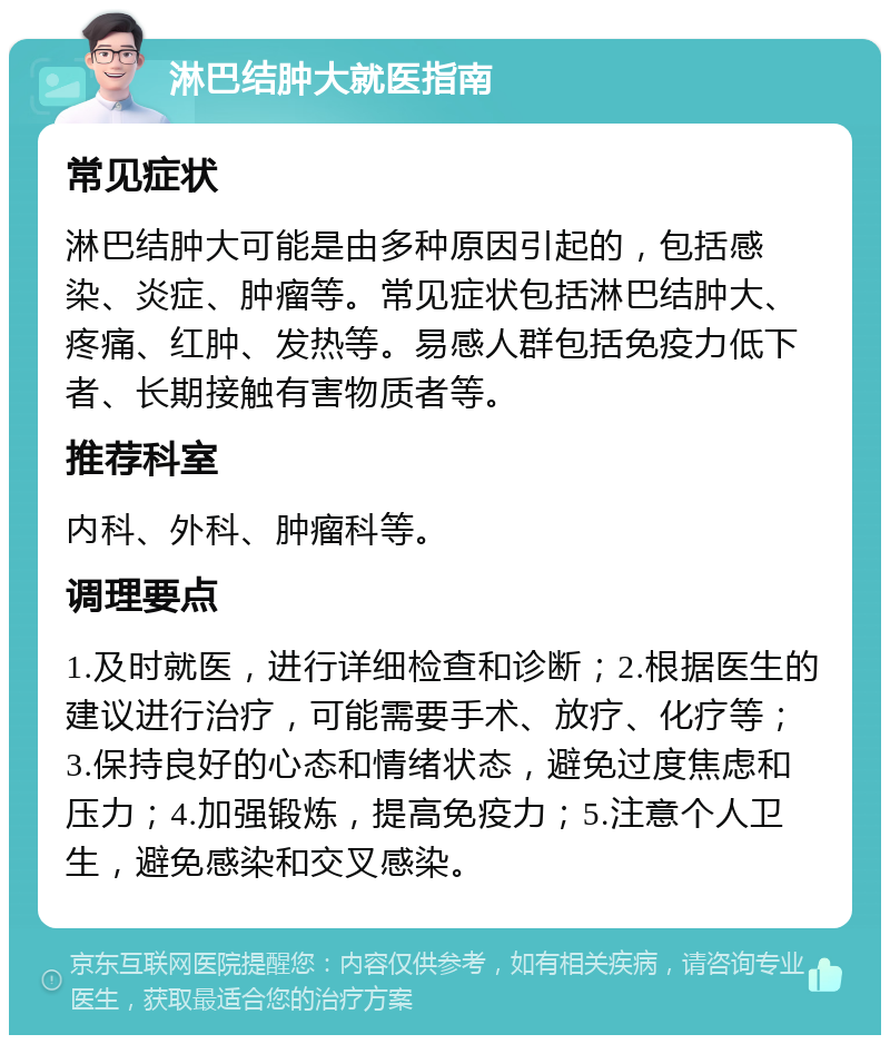 淋巴结肿大就医指南 常见症状 淋巴结肿大可能是由多种原因引起的，包括感染、炎症、肿瘤等。常见症状包括淋巴结肿大、疼痛、红肿、发热等。易感人群包括免疫力低下者、长期接触有害物质者等。 推荐科室 内科、外科、肿瘤科等。 调理要点 1.及时就医，进行详细检查和诊断；2.根据医生的建议进行治疗，可能需要手术、放疗、化疗等；3.保持良好的心态和情绪状态，避免过度焦虑和压力；4.加强锻炼，提高免疫力；5.注意个人卫生，避免感染和交叉感染。