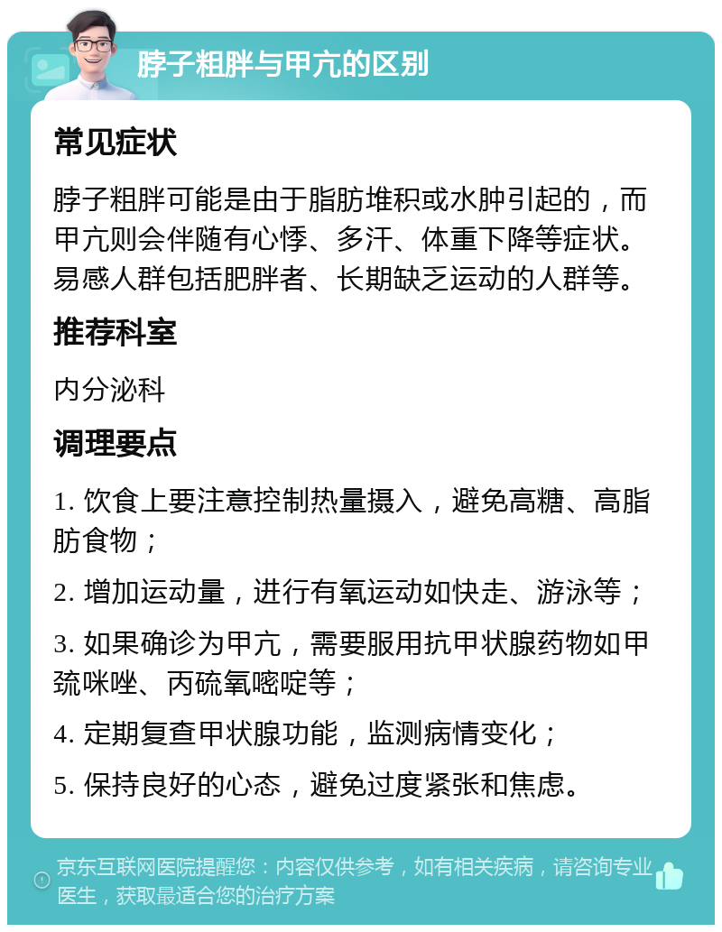 脖子粗胖与甲亢的区别 常见症状 脖子粗胖可能是由于脂肪堆积或水肿引起的，而甲亢则会伴随有心悸、多汗、体重下降等症状。易感人群包括肥胖者、长期缺乏运动的人群等。 推荐科室 内分泌科 调理要点 1. 饮食上要注意控制热量摄入，避免高糖、高脂肪食物； 2. 增加运动量，进行有氧运动如快走、游泳等； 3. 如果确诊为甲亢，需要服用抗甲状腺药物如甲巯咪唑、丙硫氧嘧啶等； 4. 定期复查甲状腺功能，监测病情变化； 5. 保持良好的心态，避免过度紧张和焦虑。