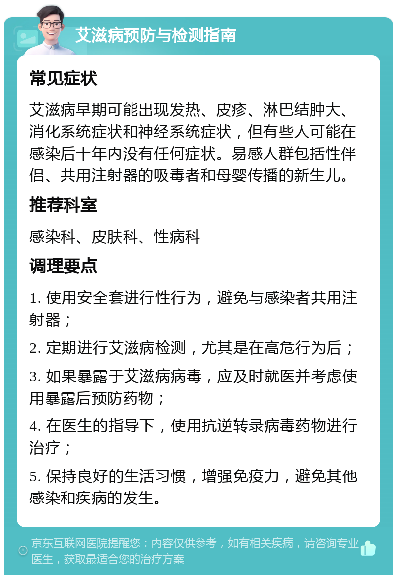 艾滋病预防与检测指南 常见症状 艾滋病早期可能出现发热、皮疹、淋巴结肿大、消化系统症状和神经系统症状，但有些人可能在感染后十年内没有任何症状。易感人群包括性伴侣、共用注射器的吸毒者和母婴传播的新生儿。 推荐科室 感染科、皮肤科、性病科 调理要点 1. 使用安全套进行性行为，避免与感染者共用注射器； 2. 定期进行艾滋病检测，尤其是在高危行为后； 3. 如果暴露于艾滋病病毒，应及时就医并考虑使用暴露后预防药物； 4. 在医生的指导下，使用抗逆转录病毒药物进行治疗； 5. 保持良好的生活习惯，增强免疫力，避免其他感染和疾病的发生。