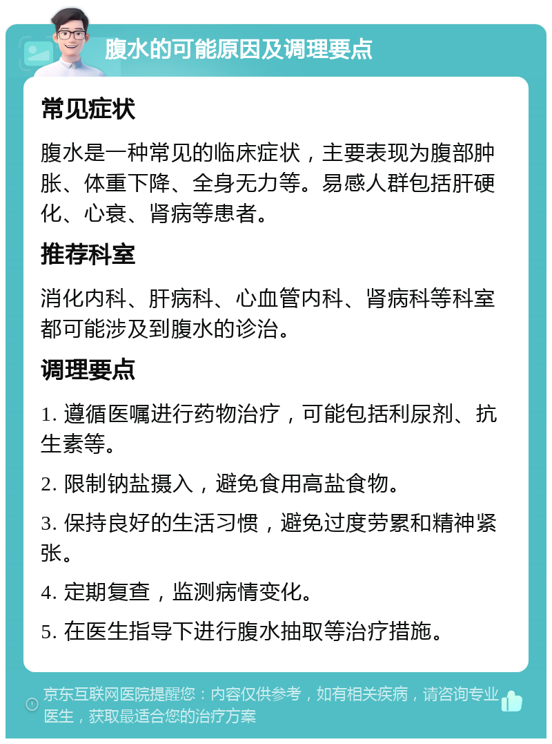 腹水的可能原因及调理要点 常见症状 腹水是一种常见的临床症状，主要表现为腹部肿胀、体重下降、全身无力等。易感人群包括肝硬化、心衰、肾病等患者。 推荐科室 消化内科、肝病科、心血管内科、肾病科等科室都可能涉及到腹水的诊治。 调理要点 1. 遵循医嘱进行药物治疗，可能包括利尿剂、抗生素等。 2. 限制钠盐摄入，避免食用高盐食物。 3. 保持良好的生活习惯，避免过度劳累和精神紧张。 4. 定期复查，监测病情变化。 5. 在医生指导下进行腹水抽取等治疗措施。