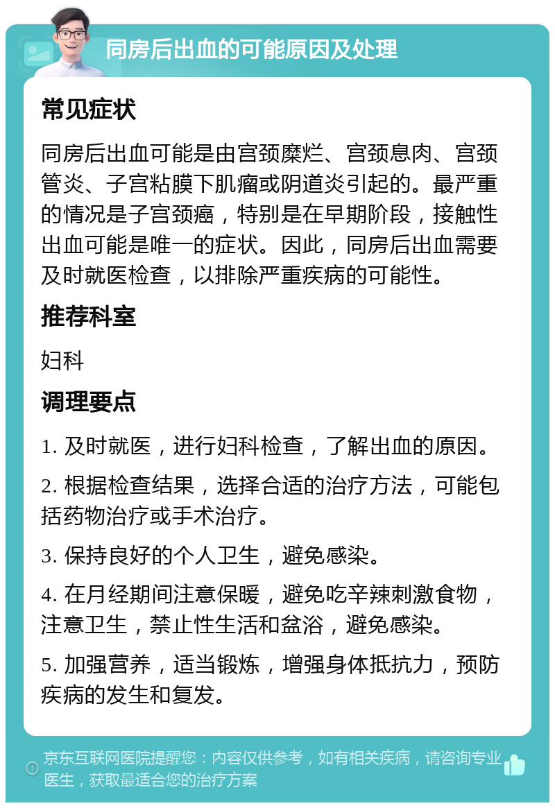 同房后出血的可能原因及处理 常见症状 同房后出血可能是由宫颈糜烂、宫颈息肉、宫颈管炎、子宫粘膜下肌瘤或阴道炎引起的。最严重的情况是子宫颈癌，特别是在早期阶段，接触性出血可能是唯一的症状。因此，同房后出血需要及时就医检查，以排除严重疾病的可能性。 推荐科室 妇科 调理要点 1. 及时就医，进行妇科检查，了解出血的原因。 2. 根据检查结果，选择合适的治疗方法，可能包括药物治疗或手术治疗。 3. 保持良好的个人卫生，避免感染。 4. 在月经期间注意保暖，避免吃辛辣刺激食物，注意卫生，禁止性生活和盆浴，避免感染。 5. 加强营养，适当锻炼，增强身体抵抗力，预防疾病的发生和复发。