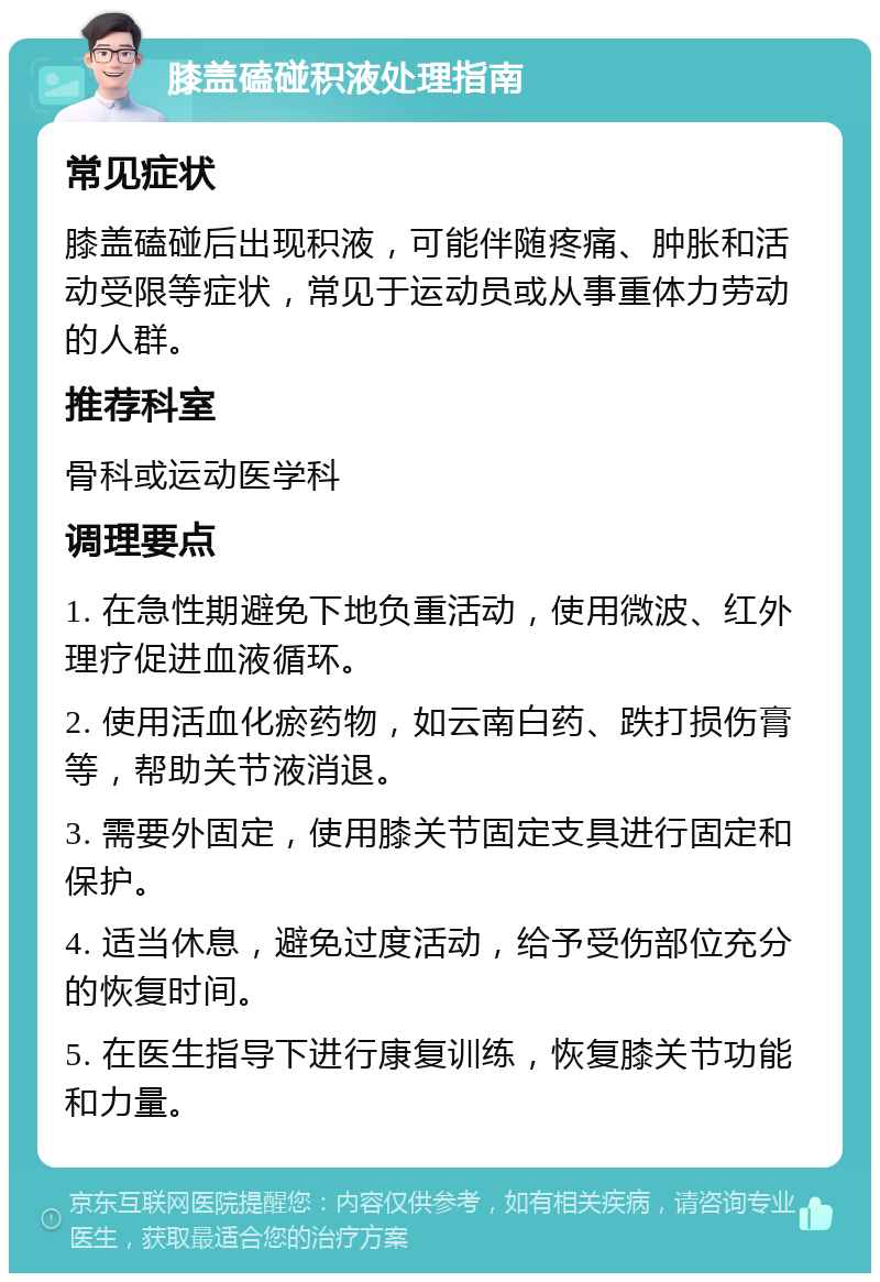 膝盖磕碰积液处理指南 常见症状 膝盖磕碰后出现积液，可能伴随疼痛、肿胀和活动受限等症状，常见于运动员或从事重体力劳动的人群。 推荐科室 骨科或运动医学科 调理要点 1. 在急性期避免下地负重活动，使用微波、红外理疗促进血液循环。 2. 使用活血化瘀药物，如云南白药、跌打损伤膏等，帮助关节液消退。 3. 需要外固定，使用膝关节固定支具进行固定和保护。 4. 适当休息，避免过度活动，给予受伤部位充分的恢复时间。 5. 在医生指导下进行康复训练，恢复膝关节功能和力量。