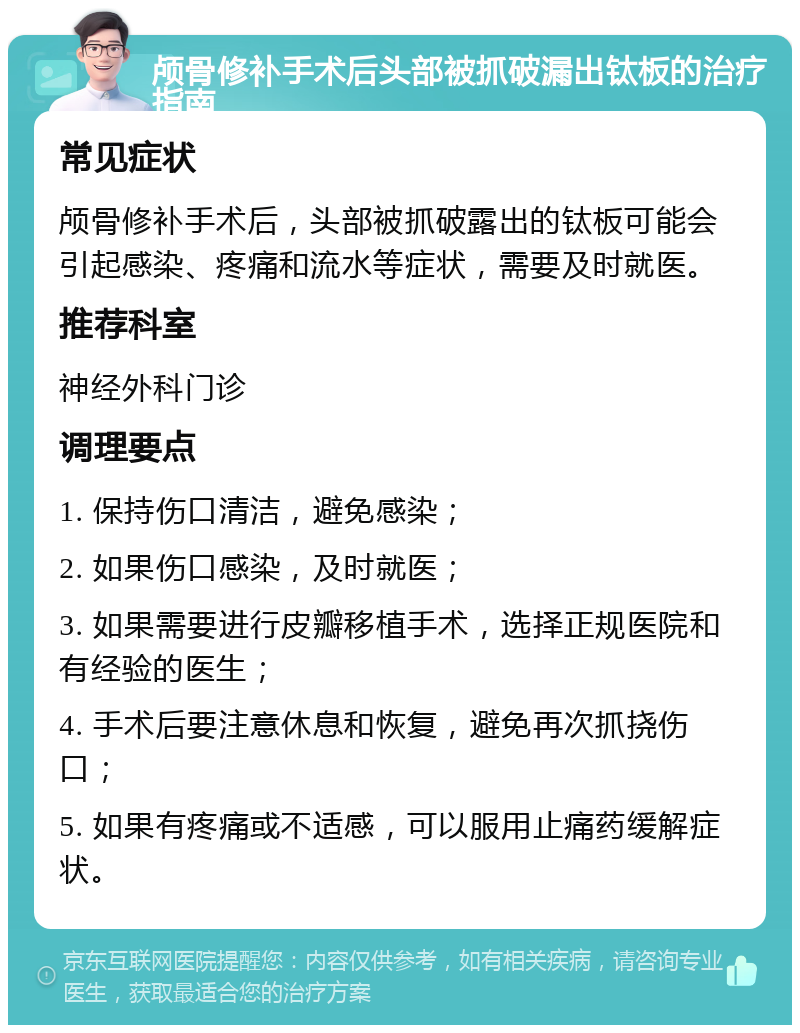 颅骨修补手术后头部被抓破漏出钛板的治疗指南 常见症状 颅骨修补手术后，头部被抓破露出的钛板可能会引起感染、疼痛和流水等症状，需要及时就医。 推荐科室 神经外科门诊 调理要点 1. 保持伤口清洁，避免感染； 2. 如果伤口感染，及时就医； 3. 如果需要进行皮瓣移植手术，选择正规医院和有经验的医生； 4. 手术后要注意休息和恢复，避免再次抓挠伤口； 5. 如果有疼痛或不适感，可以服用止痛药缓解症状。