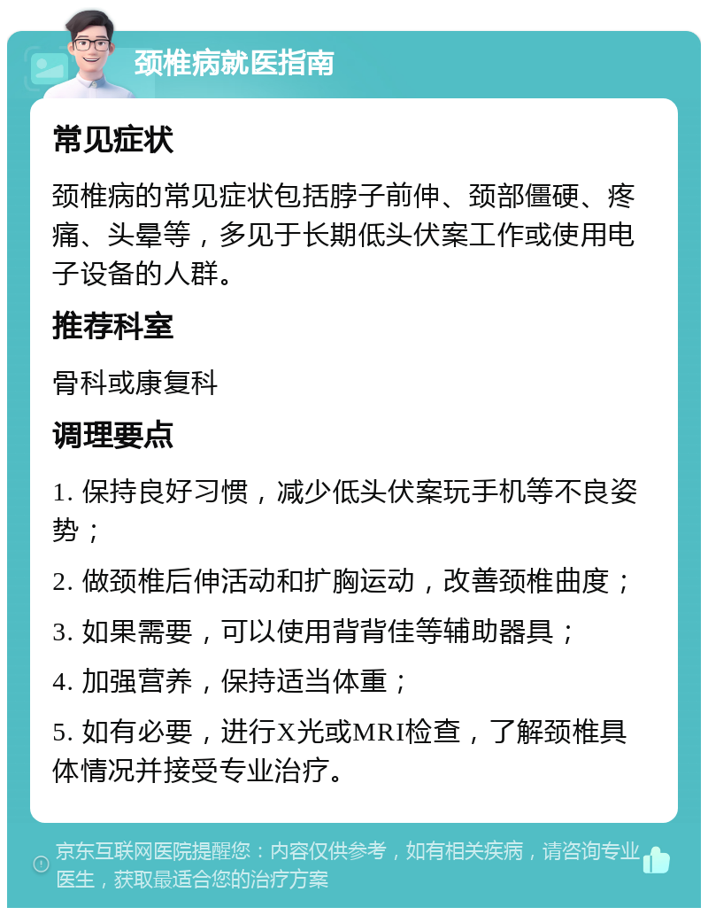 颈椎病就医指南 常见症状 颈椎病的常见症状包括脖子前伸、颈部僵硬、疼痛、头晕等，多见于长期低头伏案工作或使用电子设备的人群。 推荐科室 骨科或康复科 调理要点 1. 保持良好习惯，减少低头伏案玩手机等不良姿势； 2. 做颈椎后伸活动和扩胸运动，改善颈椎曲度； 3. 如果需要，可以使用背背佳等辅助器具； 4. 加强营养，保持适当体重； 5. 如有必要，进行X光或MRI检查，了解颈椎具体情况并接受专业治疗。