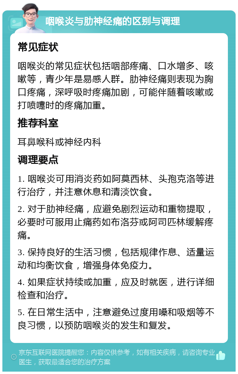 咽喉炎与肋神经痛的区别与调理 常见症状 咽喉炎的常见症状包括咽部疼痛、口水增多、咳嗽等，青少年是易感人群。肋神经痛则表现为胸口疼痛，深呼吸时疼痛加剧，可能伴随着咳嗽或打喷嚏时的疼痛加重。 推荐科室 耳鼻喉科或神经内科 调理要点 1. 咽喉炎可用消炎药如阿莫西林、头孢克洛等进行治疗，并注意休息和清淡饮食。 2. 对于肋神经痛，应避免剧烈运动和重物提取，必要时可服用止痛药如布洛芬或阿司匹林缓解疼痛。 3. 保持良好的生活习惯，包括规律作息、适量运动和均衡饮食，增强身体免疫力。 4. 如果症状持续或加重，应及时就医，进行详细检查和治疗。 5. 在日常生活中，注意避免过度用嗓和吸烟等不良习惯，以预防咽喉炎的发生和复发。