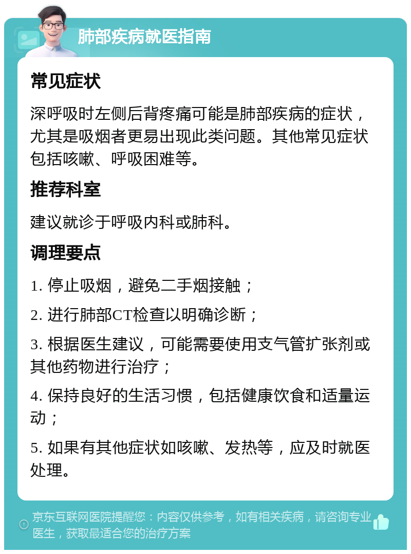 肺部疾病就医指南 常见症状 深呼吸时左侧后背疼痛可能是肺部疾病的症状，尤其是吸烟者更易出现此类问题。其他常见症状包括咳嗽、呼吸困难等。 推荐科室 建议就诊于呼吸内科或肺科。 调理要点 1. 停止吸烟，避免二手烟接触； 2. 进行肺部CT检查以明确诊断； 3. 根据医生建议，可能需要使用支气管扩张剂或其他药物进行治疗； 4. 保持良好的生活习惯，包括健康饮食和适量运动； 5. 如果有其他症状如咳嗽、发热等，应及时就医处理。