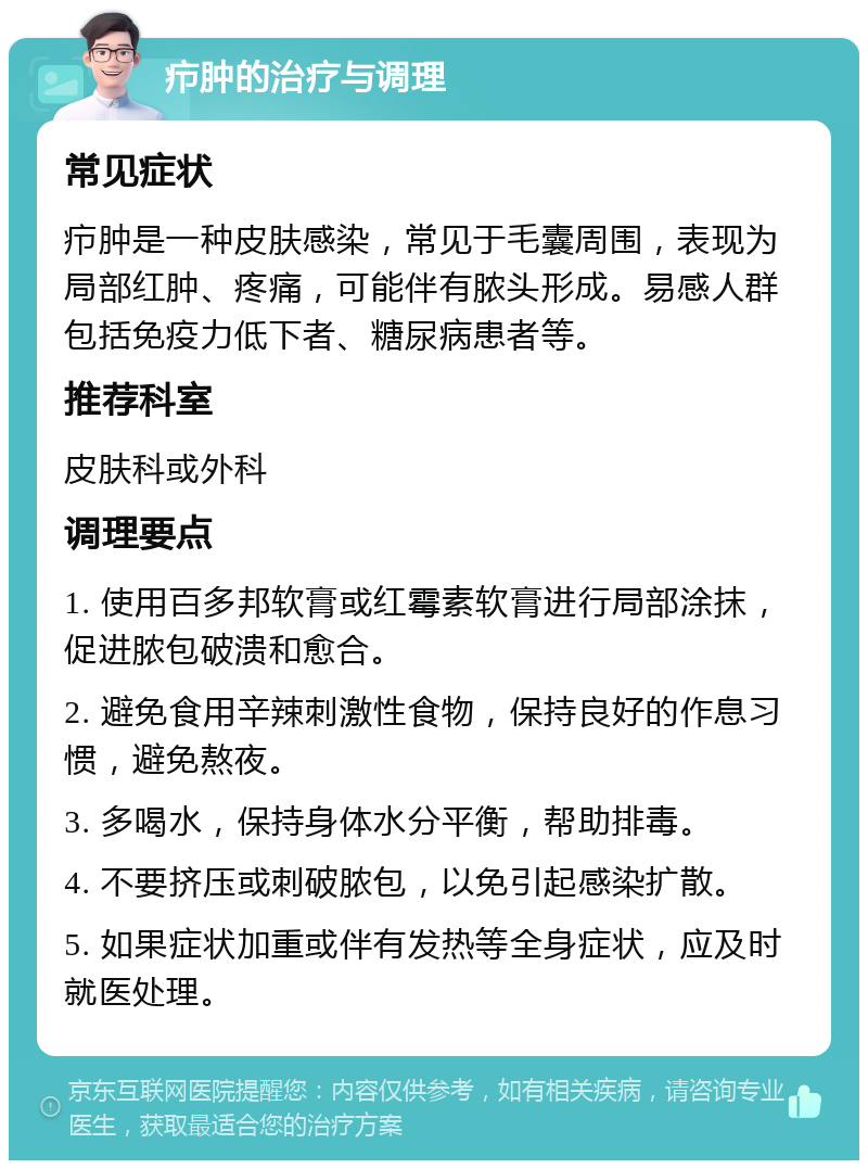 疖肿的治疗与调理 常见症状 疖肿是一种皮肤感染，常见于毛囊周围，表现为局部红肿、疼痛，可能伴有脓头形成。易感人群包括免疫力低下者、糖尿病患者等。 推荐科室 皮肤科或外科 调理要点 1. 使用百多邦软膏或红霉素软膏进行局部涂抹，促进脓包破溃和愈合。 2. 避免食用辛辣刺激性食物，保持良好的作息习惯，避免熬夜。 3. 多喝水，保持身体水分平衡，帮助排毒。 4. 不要挤压或刺破脓包，以免引起感染扩散。 5. 如果症状加重或伴有发热等全身症状，应及时就医处理。