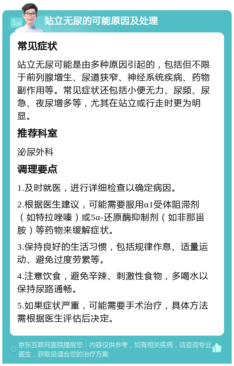 站立无尿的可能原因及处理 常见症状 站立无尿可能是由多种原因引起的，包括但不限于前列腺增生、尿道狭窄、神经系统疾病、药物副作用等。常见症状还包括小便无力、尿频、尿急、夜尿增多等，尤其在站立或行走时更为明显。 推荐科室 泌尿外科 调理要点 1.及时就医，进行详细检查以确定病因。 2.根据医生建议，可能需要服用α1受体阻滞剂（如特拉唑嗪）或5α-还原酶抑制剂（如非那甾胺）等药物来缓解症状。 3.保持良好的生活习惯，包括规律作息、适量运动、避免过度劳累等。 4.注意饮食，避免辛辣、刺激性食物，多喝水以保持尿路通畅。 5.如果症状严重，可能需要手术治疗，具体方法需根据医生评估后决定。