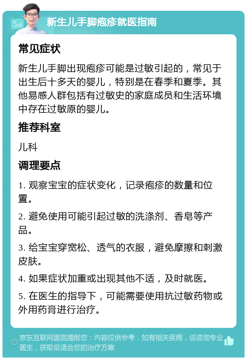 新生儿手脚疱疹就医指南 常见症状 新生儿手脚出现疱疹可能是过敏引起的，常见于出生后十多天的婴儿，特别是在春季和夏季。其他易感人群包括有过敏史的家庭成员和生活环境中存在过敏原的婴儿。 推荐科室 儿科 调理要点 1. 观察宝宝的症状变化，记录疱疹的数量和位置。 2. 避免使用可能引起过敏的洗涤剂、香皂等产品。 3. 给宝宝穿宽松、透气的衣服，避免摩擦和刺激皮肤。 4. 如果症状加重或出现其他不适，及时就医。 5. 在医生的指导下，可能需要使用抗过敏药物或外用药膏进行治疗。