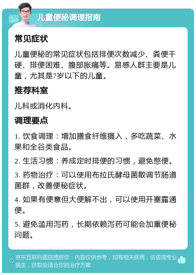 儿童便秘调理指南 常见症状 儿童便秘的常见症状包括排便次数减少、粪便干硬、排便困难、腹部胀痛等。易感人群主要是儿童，尤其是7岁以下的儿童。 推荐科室 儿科或消化内科。 调理要点 1. 饮食调理：增加膳食纤维摄入，多吃蔬菜、水果和全谷类食品。 2. 生活习惯：养成定时排便的习惯，避免憋便。 3. 药物治疗：可以使用布拉氏酵母菌散调节肠道菌群，改善便秘症状。 4. 如果有便意但大便解不出，可以使用开塞露通便。 5. 避免滥用泻药，长期依赖泻药可能会加重便秘问题。