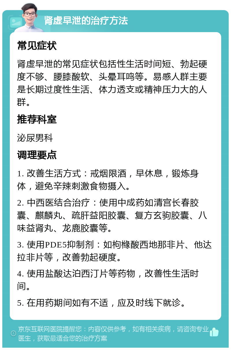 肾虚早泄的治疗方法 常见症状 肾虚早泄的常见症状包括性生活时间短、勃起硬度不够、腰膝酸软、头晕耳鸣等。易感人群主要是长期过度性生活、体力透支或精神压力大的人群。 推荐科室 泌尿男科 调理要点 1. 改善生活方式：戒烟限酒，早休息，锻炼身体，避免辛辣刺激食物摄入。 2. 中西医结合治疗：使用中成药如清宫长春胶囊、麒麟丸、疏肝益阳胶囊、复方玄驹胶囊、八味益肾丸、龙鹿胶囊等。 3. 使用PDE5抑制剂：如枸橼酸西地那非片、他达拉非片等，改善勃起硬度。 4. 使用盐酸达泊西汀片等药物，改善性生活时间。 5. 在用药期间如有不适，应及时线下就诊。