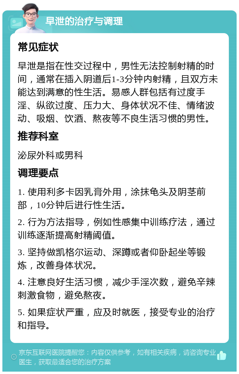 早泄的治疗与调理 常见症状 早泄是指在性交过程中，男性无法控制射精的时间，通常在插入阴道后1-3分钟内射精，且双方未能达到满意的性生活。易感人群包括有过度手淫、纵欲过度、压力大、身体状况不佳、情绪波动、吸烟、饮酒、熬夜等不良生活习惯的男性。 推荐科室 泌尿外科或男科 调理要点 1. 使用利多卡因乳膏外用，涂抹龟头及阴茎前部，10分钟后进行性生活。 2. 行为方法指导，例如性感集中训练疗法，通过训练逐渐提高射精阈值。 3. 坚持做凯格尔运动、深蹲或者仰卧起坐等锻炼，改善身体状况。 4. 注意良好生活习惯，减少手淫次数，避免辛辣刺激食物，避免熬夜。 5. 如果症状严重，应及时就医，接受专业的治疗和指导。