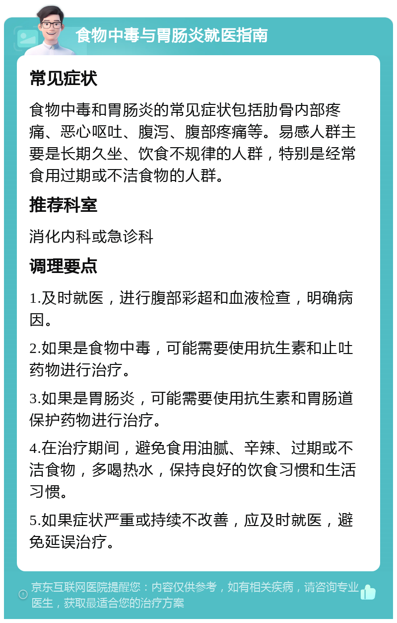 食物中毒与胃肠炎就医指南 常见症状 食物中毒和胃肠炎的常见症状包括肋骨内部疼痛、恶心呕吐、腹泻、腹部疼痛等。易感人群主要是长期久坐、饮食不规律的人群，特别是经常食用过期或不洁食物的人群。 推荐科室 消化内科或急诊科 调理要点 1.及时就医，进行腹部彩超和血液检查，明确病因。 2.如果是食物中毒，可能需要使用抗生素和止吐药物进行治疗。 3.如果是胃肠炎，可能需要使用抗生素和胃肠道保护药物进行治疗。 4.在治疗期间，避免食用油腻、辛辣、过期或不洁食物，多喝热水，保持良好的饮食习惯和生活习惯。 5.如果症状严重或持续不改善，应及时就医，避免延误治疗。