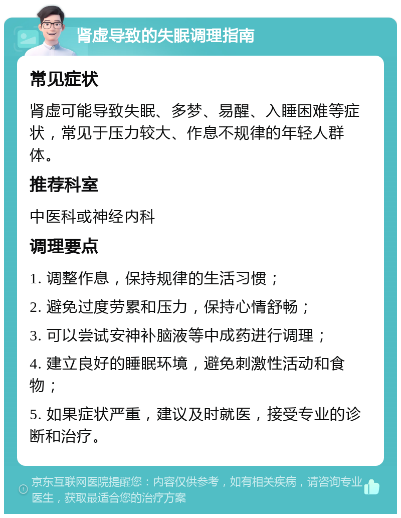 肾虚导致的失眠调理指南 常见症状 肾虚可能导致失眠、多梦、易醒、入睡困难等症状，常见于压力较大、作息不规律的年轻人群体。 推荐科室 中医科或神经内科 调理要点 1. 调整作息，保持规律的生活习惯； 2. 避免过度劳累和压力，保持心情舒畅； 3. 可以尝试安神补脑液等中成药进行调理； 4. 建立良好的睡眠环境，避免刺激性活动和食物； 5. 如果症状严重，建议及时就医，接受专业的诊断和治疗。