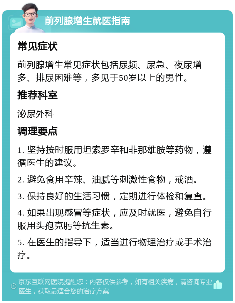 前列腺增生就医指南 常见症状 前列腺增生常见症状包括尿频、尿急、夜尿增多、排尿困难等，多见于50岁以上的男性。 推荐科室 泌尿外科 调理要点 1. 坚持按时服用坦索罗辛和非那雄胺等药物，遵循医生的建议。 2. 避免食用辛辣、油腻等刺激性食物，戒酒。 3. 保持良好的生活习惯，定期进行体检和复查。 4. 如果出现感冒等症状，应及时就医，避免自行服用头孢克肟等抗生素。 5. 在医生的指导下，适当进行物理治疗或手术治疗。