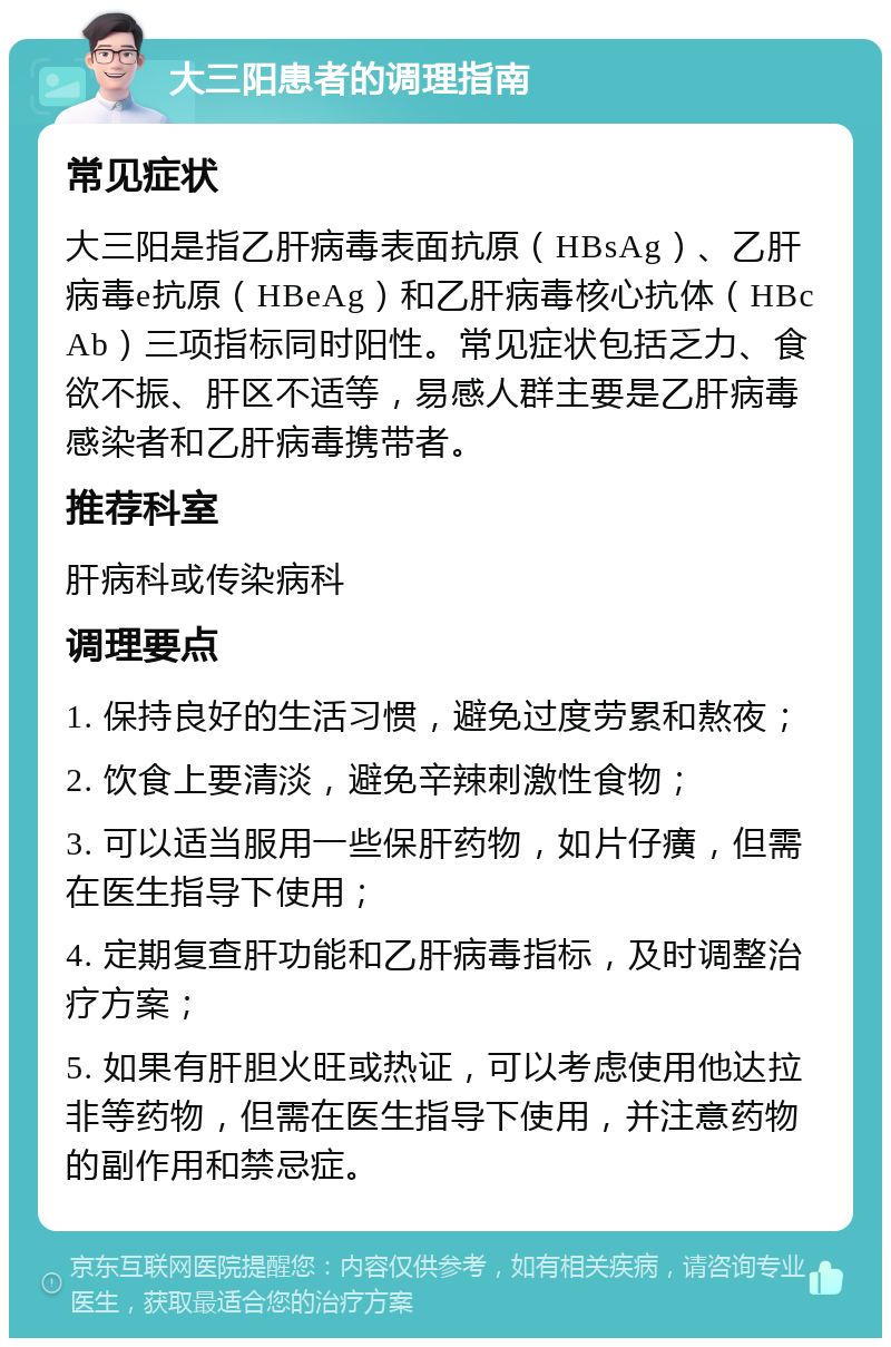 大三阳患者的调理指南 常见症状 大三阳是指乙肝病毒表面抗原（HBsAg）、乙肝病毒e抗原（HBeAg）和乙肝病毒核心抗体（HBcAb）三项指标同时阳性。常见症状包括乏力、食欲不振、肝区不适等，易感人群主要是乙肝病毒感染者和乙肝病毒携带者。 推荐科室 肝病科或传染病科 调理要点 1. 保持良好的生活习惯，避免过度劳累和熬夜； 2. 饮食上要清淡，避免辛辣刺激性食物； 3. 可以适当服用一些保肝药物，如片仔癀，但需在医生指导下使用； 4. 定期复查肝功能和乙肝病毒指标，及时调整治疗方案； 5. 如果有肝胆火旺或热证，可以考虑使用他达拉非等药物，但需在医生指导下使用，并注意药物的副作用和禁忌症。