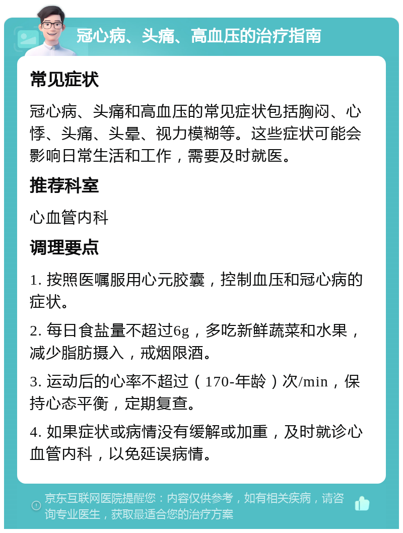 冠心病、头痛、高血压的治疗指南 常见症状 冠心病、头痛和高血压的常见症状包括胸闷、心悸、头痛、头晕、视力模糊等。这些症状可能会影响日常生活和工作，需要及时就医。 推荐科室 心血管内科 调理要点 1. 按照医嘱服用心元胶囊，控制血压和冠心病的症状。 2. 每日食盐量不超过6g，多吃新鲜蔬菜和水果，减少脂肪摄入，戒烟限酒。 3. 运动后的心率不超过（170-年龄）次/min，保持心态平衡，定期复查。 4. 如果症状或病情没有缓解或加重，及时就诊心血管内科，以免延误病情。