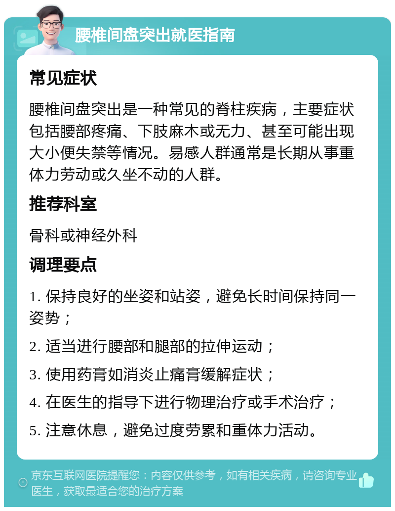 腰椎间盘突出就医指南 常见症状 腰椎间盘突出是一种常见的脊柱疾病，主要症状包括腰部疼痛、下肢麻木或无力、甚至可能出现大小便失禁等情况。易感人群通常是长期从事重体力劳动或久坐不动的人群。 推荐科室 骨科或神经外科 调理要点 1. 保持良好的坐姿和站姿，避免长时间保持同一姿势； 2. 适当进行腰部和腿部的拉伸运动； 3. 使用药膏如消炎止痛膏缓解症状； 4. 在医生的指导下进行物理治疗或手术治疗； 5. 注意休息，避免过度劳累和重体力活动。