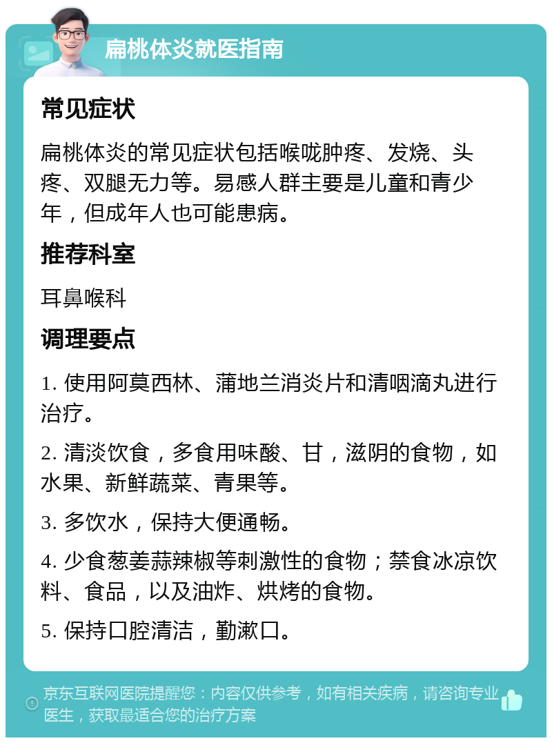 扁桃体炎就医指南 常见症状 扁桃体炎的常见症状包括喉咙肿疼、发烧、头疼、双腿无力等。易感人群主要是儿童和青少年，但成年人也可能患病。 推荐科室 耳鼻喉科 调理要点 1. 使用阿莫西林、蒲地兰消炎片和清咽滴丸进行治疗。 2. 清淡饮食，多食用味酸、甘，滋阴的食物，如水果、新鲜蔬菜、青果等。 3. 多饮水，保持大便通畅。 4. 少食葱姜蒜辣椒等刺激性的食物；禁食冰凉饮料、食品，以及油炸、烘烤的食物。 5. 保持口腔清洁，勤漱口。