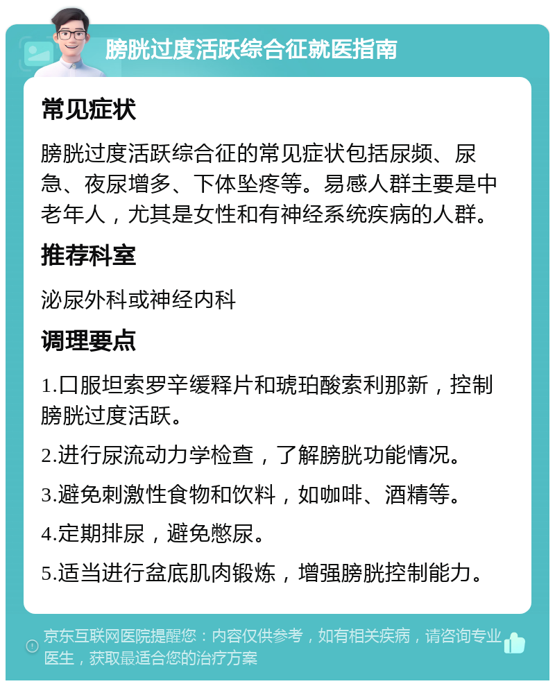 膀胱过度活跃综合征就医指南 常见症状 膀胱过度活跃综合征的常见症状包括尿频、尿急、夜尿增多、下体坠疼等。易感人群主要是中老年人，尤其是女性和有神经系统疾病的人群。 推荐科室 泌尿外科或神经内科 调理要点 1.口服坦索罗辛缓释片和琥珀酸索利那新，控制膀胱过度活跃。 2.进行尿流动力学检查，了解膀胱功能情况。 3.避免刺激性食物和饮料，如咖啡、酒精等。 4.定期排尿，避免憋尿。 5.适当进行盆底肌肉锻炼，增强膀胱控制能力。