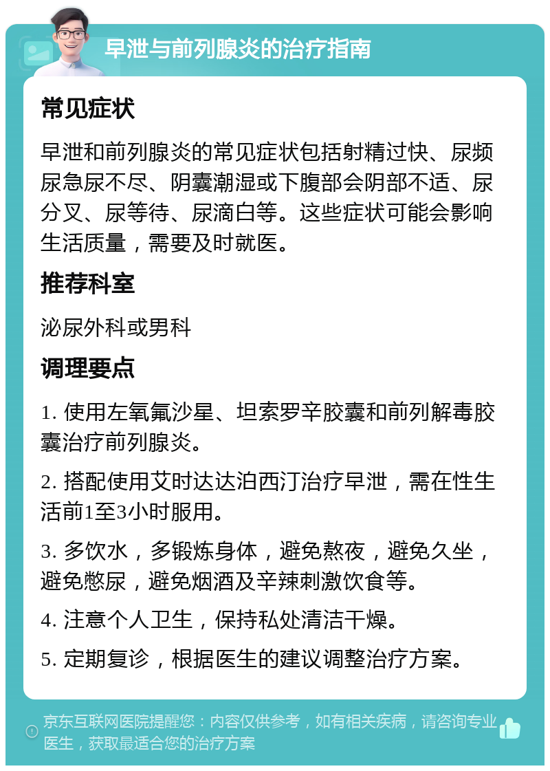 早泄与前列腺炎的治疗指南 常见症状 早泄和前列腺炎的常见症状包括射精过快、尿频尿急尿不尽、阴囊潮湿或下腹部会阴部不适、尿分叉、尿等待、尿滴白等。这些症状可能会影响生活质量，需要及时就医。 推荐科室 泌尿外科或男科 调理要点 1. 使用左氧氟沙星、坦索罗辛胶囊和前列解毒胶囊治疗前列腺炎。 2. 搭配使用艾时达达泊西汀治疗早泄，需在性生活前1至3小时服用。 3. 多饮水，多锻炼身体，避免熬夜，避免久坐，避免憋尿，避免烟酒及辛辣刺激饮食等。 4. 注意个人卫生，保持私处清洁干燥。 5. 定期复诊，根据医生的建议调整治疗方案。