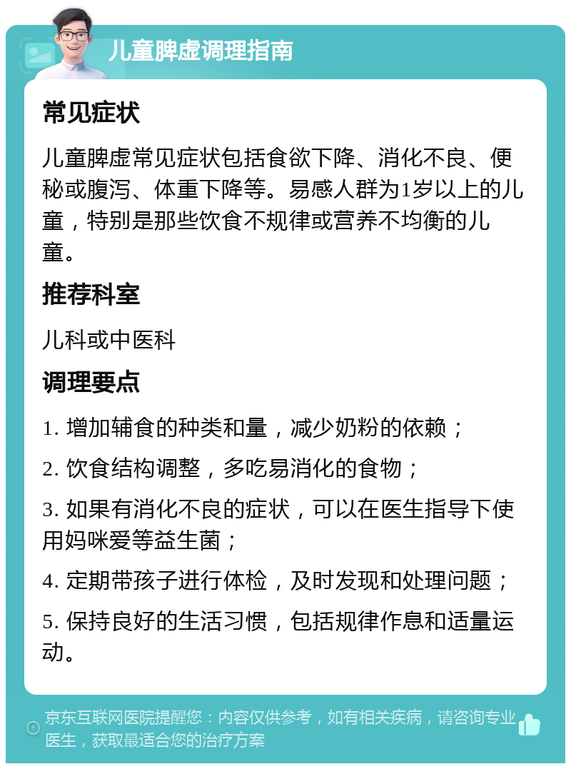 儿童脾虚调理指南 常见症状 儿童脾虚常见症状包括食欲下降、消化不良、便秘或腹泻、体重下降等。易感人群为1岁以上的儿童，特别是那些饮食不规律或营养不均衡的儿童。 推荐科室 儿科或中医科 调理要点 1. 增加辅食的种类和量，减少奶粉的依赖； 2. 饮食结构调整，多吃易消化的食物； 3. 如果有消化不良的症状，可以在医生指导下使用妈咪爱等益生菌； 4. 定期带孩子进行体检，及时发现和处理问题； 5. 保持良好的生活习惯，包括规律作息和适量运动。