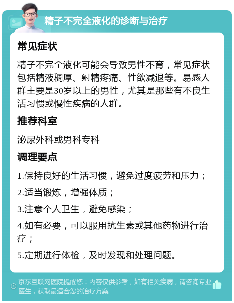 精子不完全液化的诊断与治疗 常见症状 精子不完全液化可能会导致男性不育，常见症状包括精液稠厚、射精疼痛、性欲减退等。易感人群主要是30岁以上的男性，尤其是那些有不良生活习惯或慢性疾病的人群。 推荐科室 泌尿外科或男科专科 调理要点 1.保持良好的生活习惯，避免过度疲劳和压力； 2.适当锻炼，增强体质； 3.注意个人卫生，避免感染； 4.如有必要，可以服用抗生素或其他药物进行治疗； 5.定期进行体检，及时发现和处理问题。