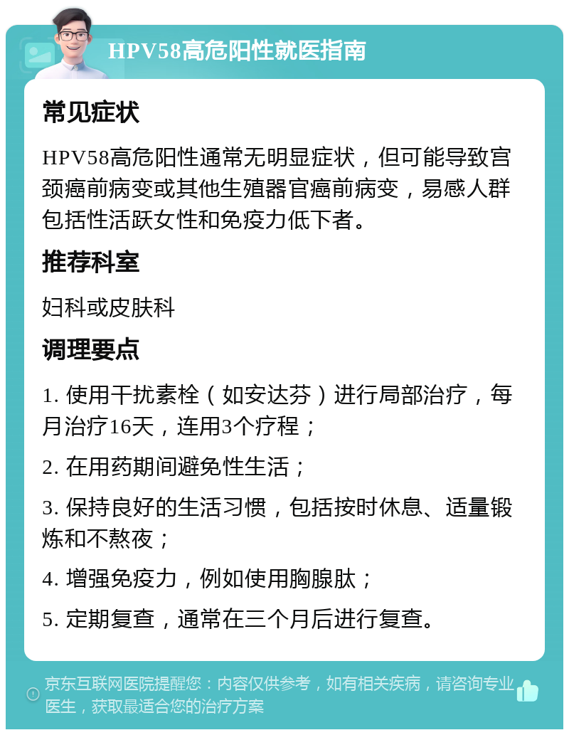 HPV58高危阳性就医指南 常见症状 HPV58高危阳性通常无明显症状，但可能导致宫颈癌前病变或其他生殖器官癌前病变，易感人群包括性活跃女性和免疫力低下者。 推荐科室 妇科或皮肤科 调理要点 1. 使用干扰素栓（如安达芬）进行局部治疗，每月治疗16天，连用3个疗程； 2. 在用药期间避免性生活； 3. 保持良好的生活习惯，包括按时休息、适量锻炼和不熬夜； 4. 增强免疫力，例如使用胸腺肽； 5. 定期复查，通常在三个月后进行复查。