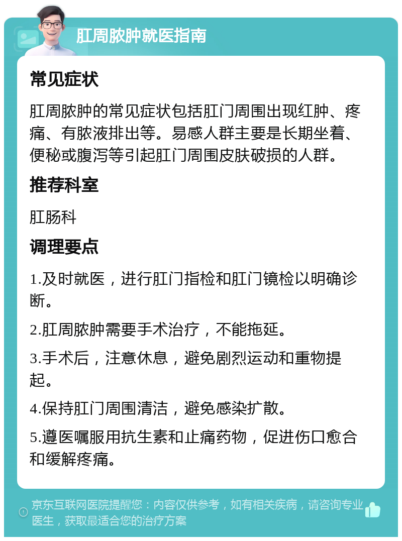 肛周脓肿就医指南 常见症状 肛周脓肿的常见症状包括肛门周围出现红肿、疼痛、有脓液排出等。易感人群主要是长期坐着、便秘或腹泻等引起肛门周围皮肤破损的人群。 推荐科室 肛肠科 调理要点 1.及时就医，进行肛门指检和肛门镜检以明确诊断。 2.肛周脓肿需要手术治疗，不能拖延。 3.手术后，注意休息，避免剧烈运动和重物提起。 4.保持肛门周围清洁，避免感染扩散。 5.遵医嘱服用抗生素和止痛药物，促进伤口愈合和缓解疼痛。