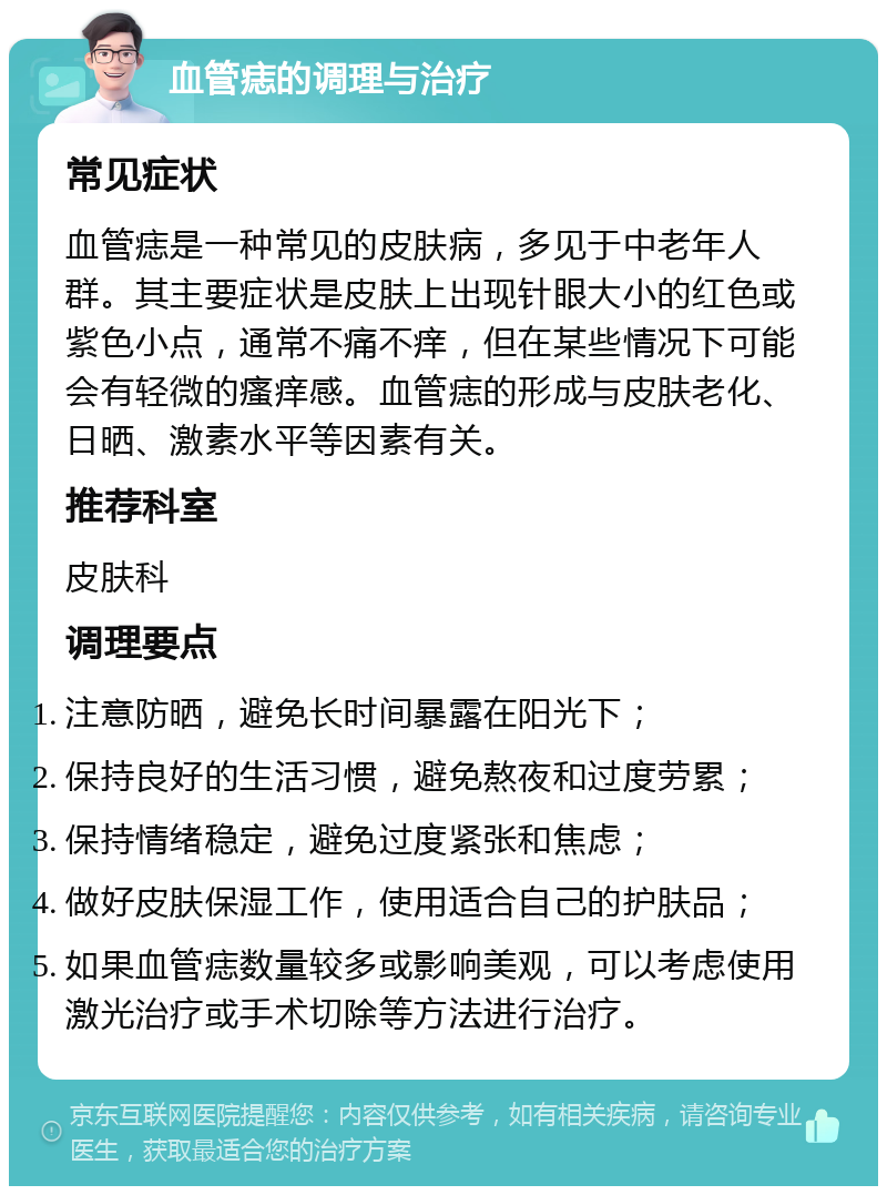 血管痣的调理与治疗 常见症状 血管痣是一种常见的皮肤病，多见于中老年人群。其主要症状是皮肤上出现针眼大小的红色或紫色小点，通常不痛不痒，但在某些情况下可能会有轻微的瘙痒感。血管痣的形成与皮肤老化、日晒、激素水平等因素有关。 推荐科室 皮肤科 调理要点 注意防晒，避免长时间暴露在阳光下； 保持良好的生活习惯，避免熬夜和过度劳累； 保持情绪稳定，避免过度紧张和焦虑； 做好皮肤保湿工作，使用适合自己的护肤品； 如果血管痣数量较多或影响美观，可以考虑使用激光治疗或手术切除等方法进行治疗。