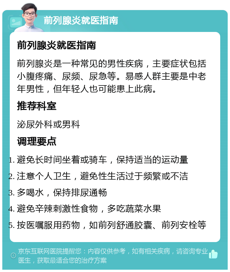 前列腺炎就医指南 前列腺炎就医指南 前列腺炎是一种常见的男性疾病，主要症状包括小腹疼痛、尿频、尿急等。易感人群主要是中老年男性，但年轻人也可能患上此病。 推荐科室 泌尿外科或男科 调理要点 避免长时间坐着或骑车，保持适当的运动量 注意个人卫生，避免性生活过于频繁或不洁 多喝水，保持排尿通畅 避免辛辣刺激性食物，多吃蔬菜水果 按医嘱服用药物，如前列舒通胶囊、前列安栓等