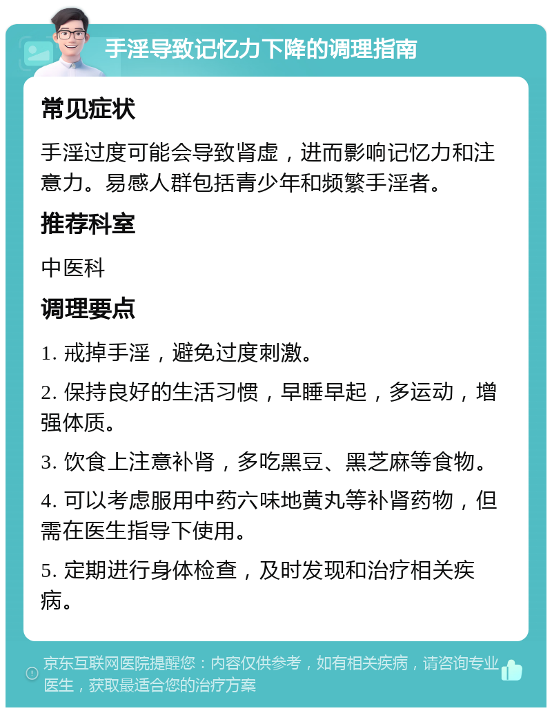 手淫导致记忆力下降的调理指南 常见症状 手淫过度可能会导致肾虚，进而影响记忆力和注意力。易感人群包括青少年和频繁手淫者。 推荐科室 中医科 调理要点 1. 戒掉手淫，避免过度刺激。 2. 保持良好的生活习惯，早睡早起，多运动，增强体质。 3. 饮食上注意补肾，多吃黑豆、黑芝麻等食物。 4. 可以考虑服用中药六味地黄丸等补肾药物，但需在医生指导下使用。 5. 定期进行身体检查，及时发现和治疗相关疾病。