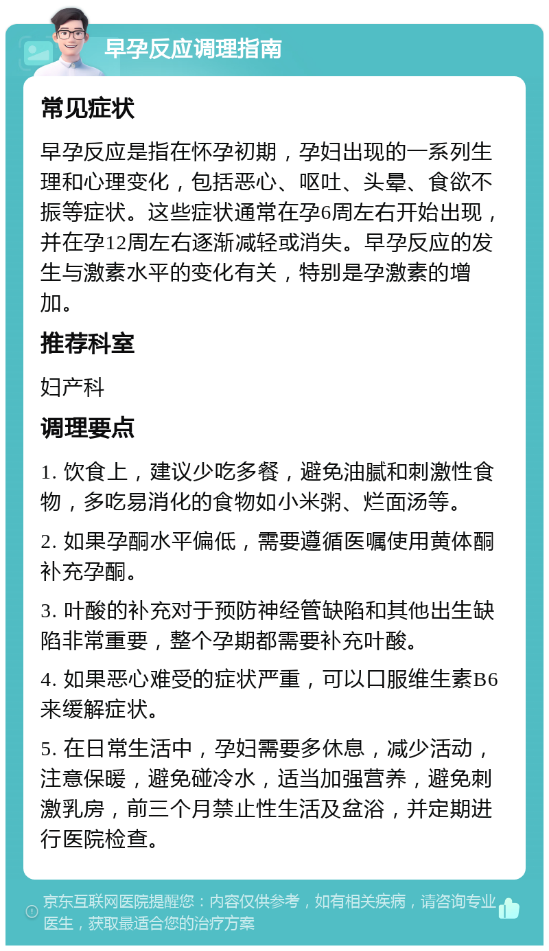 早孕反应调理指南 常见症状 早孕反应是指在怀孕初期，孕妇出现的一系列生理和心理变化，包括恶心、呕吐、头晕、食欲不振等症状。这些症状通常在孕6周左右开始出现，并在孕12周左右逐渐减轻或消失。早孕反应的发生与激素水平的变化有关，特别是孕激素的增加。 推荐科室 妇产科 调理要点 1. 饮食上，建议少吃多餐，避免油腻和刺激性食物，多吃易消化的食物如小米粥、烂面汤等。 2. 如果孕酮水平偏低，需要遵循医嘱使用黄体酮补充孕酮。 3. 叶酸的补充对于预防神经管缺陷和其他出生缺陷非常重要，整个孕期都需要补充叶酸。 4. 如果恶心难受的症状严重，可以口服维生素B6来缓解症状。 5. 在日常生活中，孕妇需要多休息，减少活动，注意保暖，避免碰冷水，适当加强营养，避免刺激乳房，前三个月禁止性生活及盆浴，并定期进行医院检查。