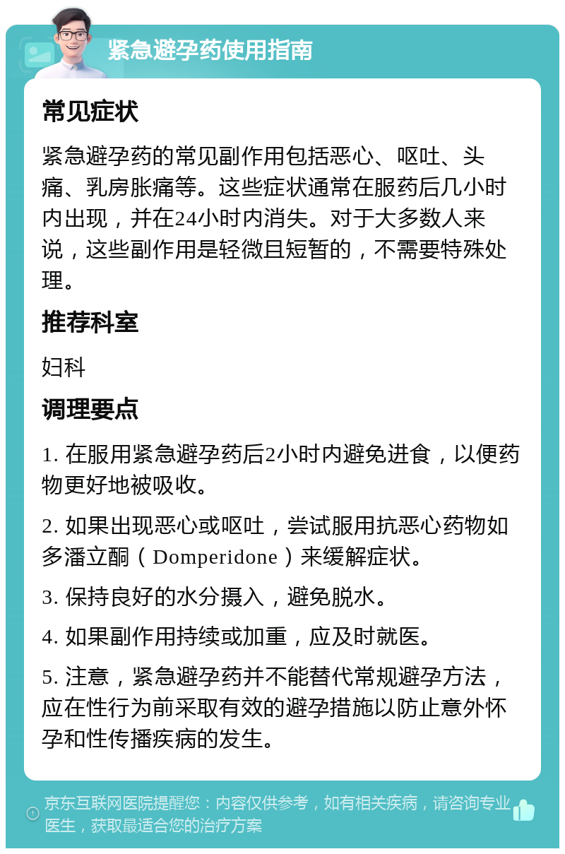 紧急避孕药使用指南 常见症状 紧急避孕药的常见副作用包括恶心、呕吐、头痛、乳房胀痛等。这些症状通常在服药后几小时内出现，并在24小时内消失。对于大多数人来说，这些副作用是轻微且短暂的，不需要特殊处理。 推荐科室 妇科 调理要点 1. 在服用紧急避孕药后2小时内避免进食，以便药物更好地被吸收。 2. 如果出现恶心或呕吐，尝试服用抗恶心药物如多潘立酮（Domperidone）来缓解症状。 3. 保持良好的水分摄入，避免脱水。 4. 如果副作用持续或加重，应及时就医。 5. 注意，紧急避孕药并不能替代常规避孕方法，应在性行为前采取有效的避孕措施以防止意外怀孕和性传播疾病的发生。