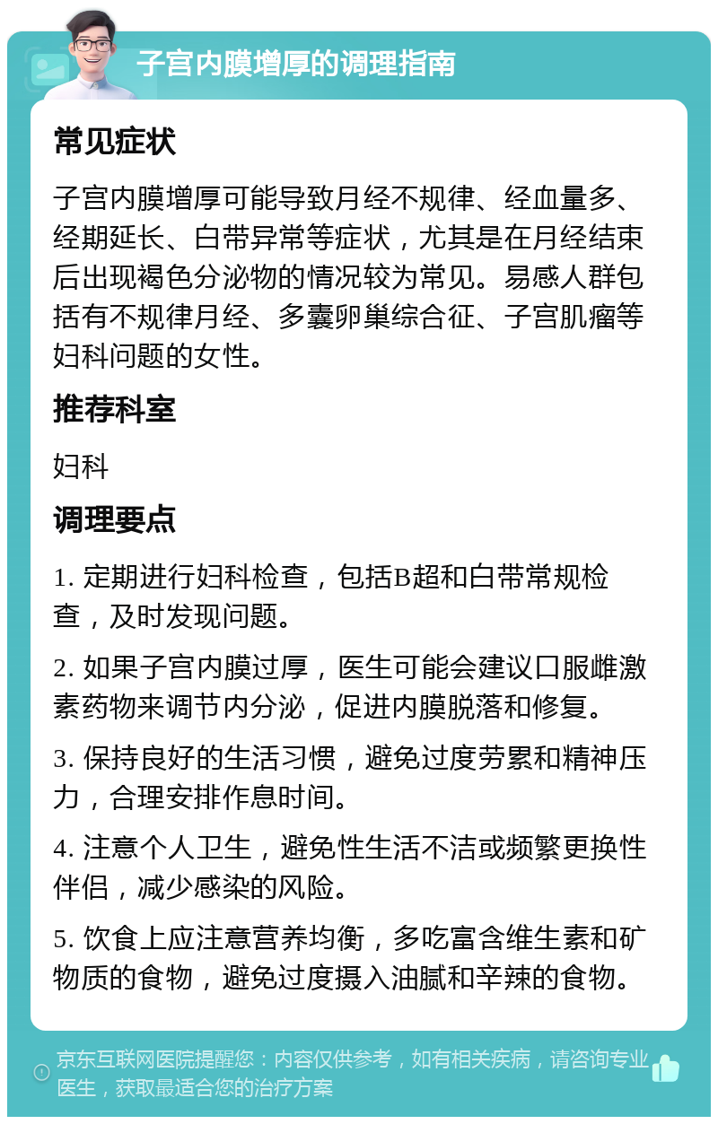 子宫内膜增厚的调理指南 常见症状 子宫内膜增厚可能导致月经不规律、经血量多、经期延长、白带异常等症状，尤其是在月经结束后出现褐色分泌物的情况较为常见。易感人群包括有不规律月经、多囊卵巢综合征、子宫肌瘤等妇科问题的女性。 推荐科室 妇科 调理要点 1. 定期进行妇科检查，包括B超和白带常规检查，及时发现问题。 2. 如果子宫内膜过厚，医生可能会建议口服雌激素药物来调节内分泌，促进内膜脱落和修复。 3. 保持良好的生活习惯，避免过度劳累和精神压力，合理安排作息时间。 4. 注意个人卫生，避免性生活不洁或频繁更换性伴侣，减少感染的风险。 5. 饮食上应注意营养均衡，多吃富含维生素和矿物质的食物，避免过度摄入油腻和辛辣的食物。