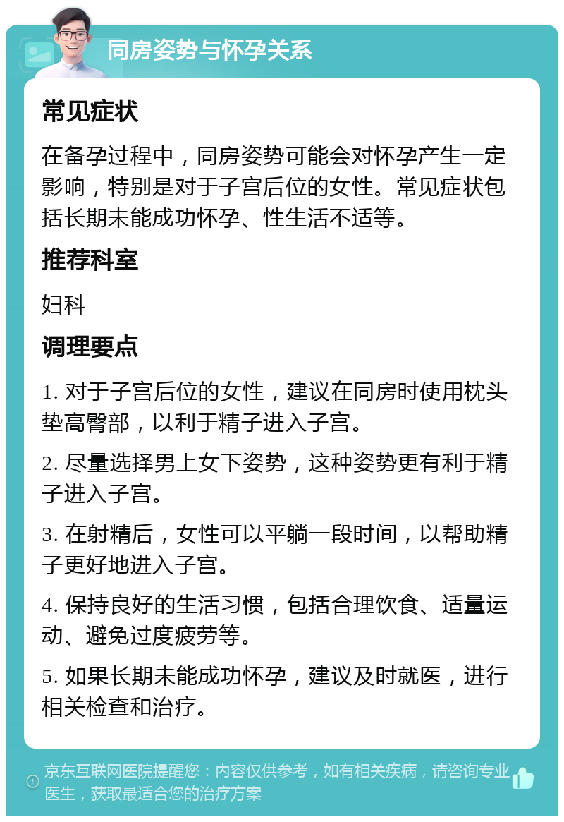 同房姿势与怀孕关系 常见症状 在备孕过程中，同房姿势可能会对怀孕产生一定影响，特别是对于子宫后位的女性。常见症状包括长期未能成功怀孕、性生活不适等。 推荐科室 妇科 调理要点 1. 对于子宫后位的女性，建议在同房时使用枕头垫高臀部，以利于精子进入子宫。 2. 尽量选择男上女下姿势，这种姿势更有利于精子进入子宫。 3. 在射精后，女性可以平躺一段时间，以帮助精子更好地进入子宫。 4. 保持良好的生活习惯，包括合理饮食、适量运动、避免过度疲劳等。 5. 如果长期未能成功怀孕，建议及时就医，进行相关检查和治疗。