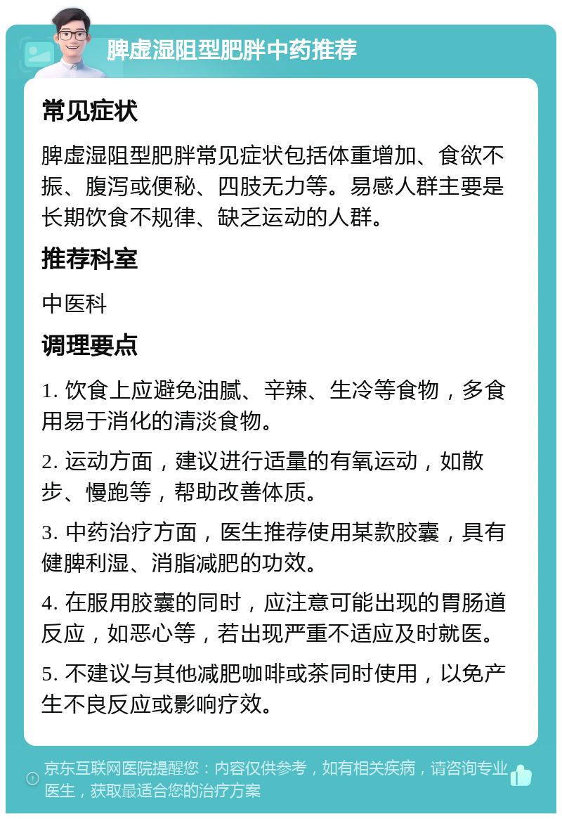 脾虚湿阻型肥胖中药推荐 常见症状 脾虚湿阻型肥胖常见症状包括体重增加、食欲不振、腹泻或便秘、四肢无力等。易感人群主要是长期饮食不规律、缺乏运动的人群。 推荐科室 中医科 调理要点 1. 饮食上应避免油腻、辛辣、生冷等食物，多食用易于消化的清淡食物。 2. 运动方面，建议进行适量的有氧运动，如散步、慢跑等，帮助改善体质。 3. 中药治疗方面，医生推荐使用某款胶囊，具有健脾利湿、消脂减肥的功效。 4. 在服用胶囊的同时，应注意可能出现的胃肠道反应，如恶心等，若出现严重不适应及时就医。 5. 不建议与其他减肥咖啡或茶同时使用，以免产生不良反应或影响疗效。