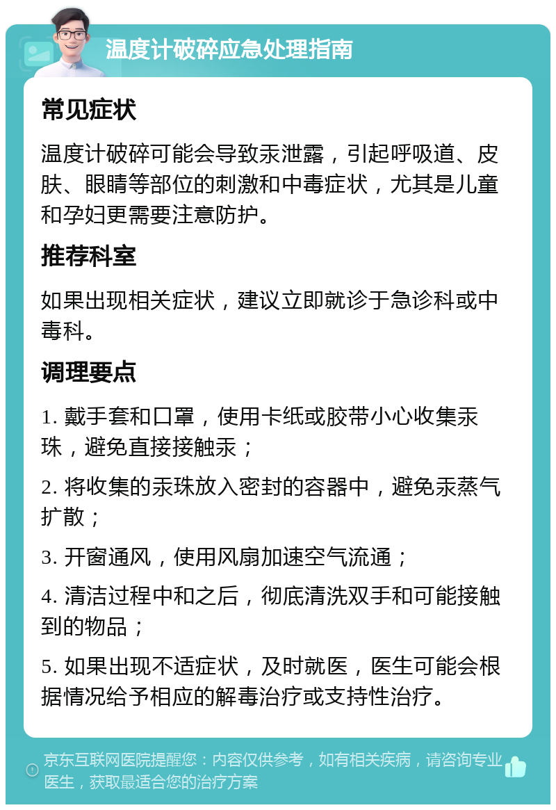 温度计破碎应急处理指南 常见症状 温度计破碎可能会导致汞泄露，引起呼吸道、皮肤、眼睛等部位的刺激和中毒症状，尤其是儿童和孕妇更需要注意防护。 推荐科室 如果出现相关症状，建议立即就诊于急诊科或中毒科。 调理要点 1. 戴手套和口罩，使用卡纸或胶带小心收集汞珠，避免直接接触汞； 2. 将收集的汞珠放入密封的容器中，避免汞蒸气扩散； 3. 开窗通风，使用风扇加速空气流通； 4. 清洁过程中和之后，彻底清洗双手和可能接触到的物品； 5. 如果出现不适症状，及时就医，医生可能会根据情况给予相应的解毒治疗或支持性治疗。