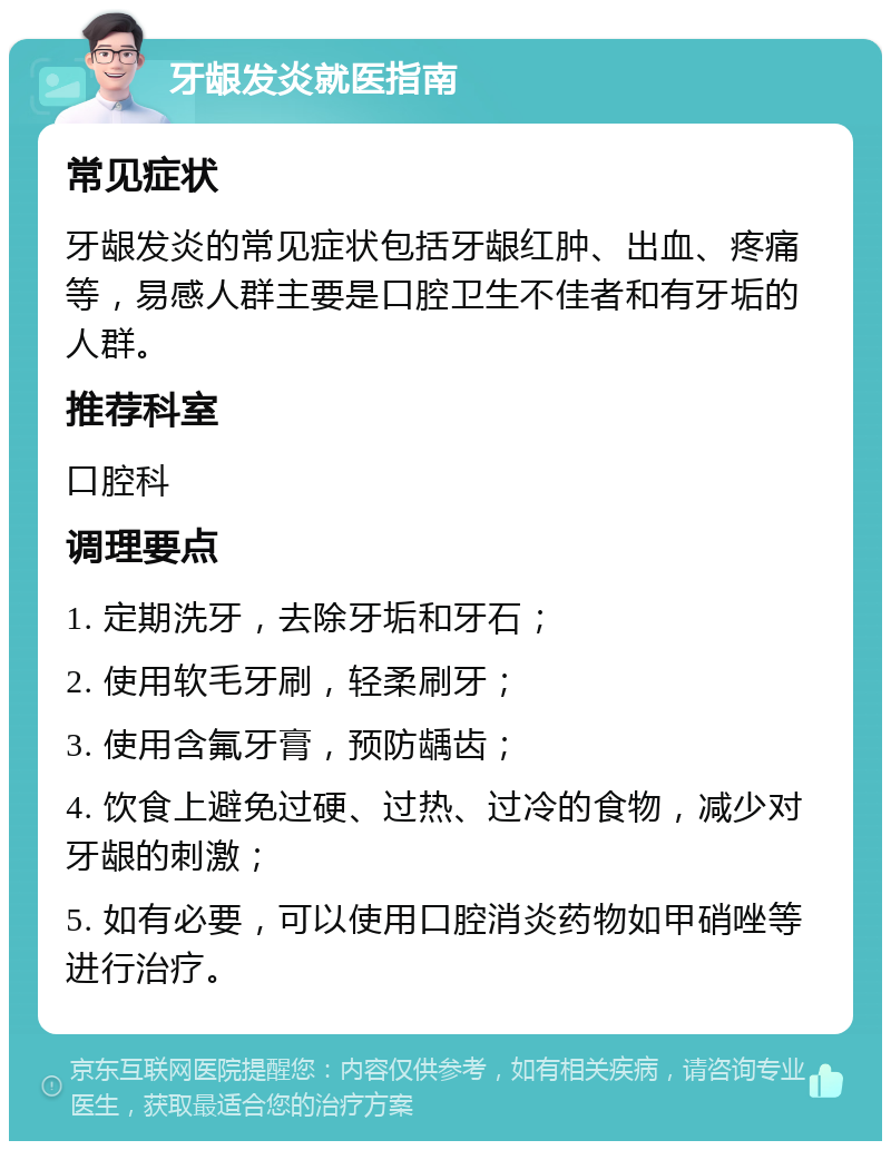 牙龈发炎就医指南 常见症状 牙龈发炎的常见症状包括牙龈红肿、出血、疼痛等，易感人群主要是口腔卫生不佳者和有牙垢的人群。 推荐科室 口腔科 调理要点 1. 定期洗牙，去除牙垢和牙石； 2. 使用软毛牙刷，轻柔刷牙； 3. 使用含氟牙膏，预防龋齿； 4. 饮食上避免过硬、过热、过冷的食物，减少对牙龈的刺激； 5. 如有必要，可以使用口腔消炎药物如甲硝唑等进行治疗。