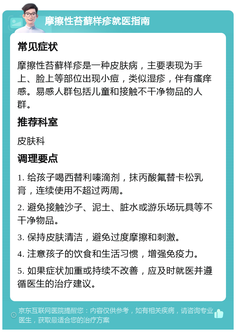 摩擦性苔藓样疹就医指南 常见症状 摩擦性苔藓样疹是一种皮肤病，主要表现为手上、脸上等部位出现小痘，类似湿疹，伴有瘙痒感。易感人群包括儿童和接触不干净物品的人群。 推荐科室 皮肤科 调理要点 1. 给孩子喝西替利嗪滴剂，抹丙酸氟替卡松乳膏，连续使用不超过两周。 2. 避免接触沙子、泥土、脏水或游乐场玩具等不干净物品。 3. 保持皮肤清洁，避免过度摩擦和刺激。 4. 注意孩子的饮食和生活习惯，增强免疫力。 5. 如果症状加重或持续不改善，应及时就医并遵循医生的治疗建议。