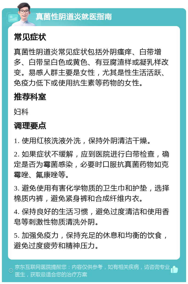 真菌性阴道炎就医指南 常见症状 真菌性阴道炎常见症状包括外阴瘙痒、白带增多、白带呈白色或黄色、有豆腐渣样或凝乳样改变。易感人群主要是女性，尤其是性生活活跃、免疫力低下或使用抗生素等药物的女性。 推荐科室 妇科 调理要点 1. 使用红核洗液外洗，保持外阴清洁干燥。 2. 如果症状不缓解，应到医院进行白带检查，确定是否为霉菌感染，必要时口服抗真菌药物如克霉唑、氟康唑等。 3. 避免使用有害化学物质的卫生巾和护垫，选择棉质内裤，避免紧身裤和合成纤维内衣。 4. 保持良好的生活习惯，避免过度清洁和使用香皂等刺激性物质清洗外阴。 5. 加强免疫力，保持充足的休息和均衡的饮食，避免过度疲劳和精神压力。